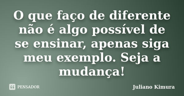 O que faço de diferente não é algo possível de se ensinar, apenas siga meu exemplo. Seja a mudança!... Frase de Juliano Kimura.