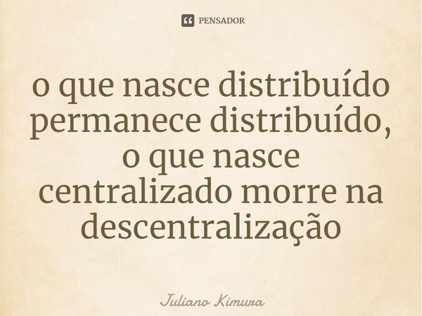 ⁠o que nasce distribuído permanece distribuído, o que nasce centralizado morre na descentralização... Frase de Juliano Kimura.