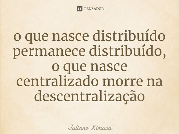 ⁠o que nasce distribuído permanece distribuído, o que nasce centralizado morre na descentralização... Frase de Juliano Kimura.