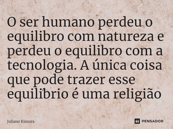 ⁠O ser humano perdeu o equilibro com natureza e perdeu o equilibro com a tecnologia. A única coisa que pode trazer esse equilibrio é uma religião... Frase de Juliano Kimura.