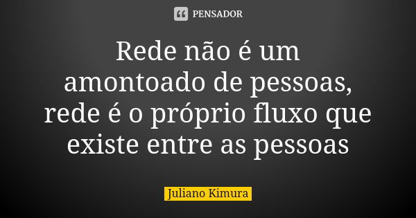 Rede não é um amontoado de pessoas, rede é o próprio fluxo que existe entre as pessoas... Frase de juliano kimura.