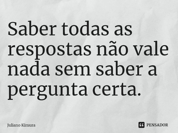 ⁠Saber todas as respostas não vale nada sem saber a pergunta certa.... Frase de Juliano Kimura.