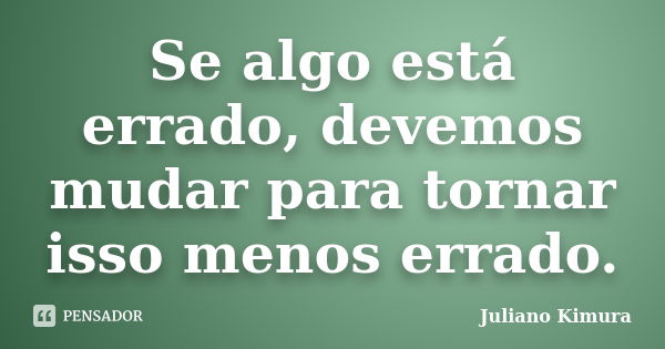 Se algo está errado, devemos mudar para tornar isso menos errado.... Frase de JULIANO KIMURA.