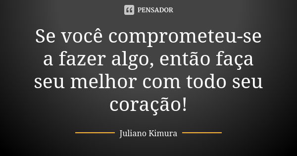 Se você comprometeu-se a fazer algo, então faça seu melhor com todo seu coração!... Frase de juliano kimura.