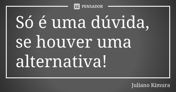 Só é uma dúvida, se houver uma alternativa!... Frase de juliano kimura.