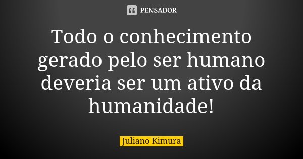 Todo o conhecimento gerado pelo ser humano deveria ser um ativo da humanidade!... Frase de juliano kimura.