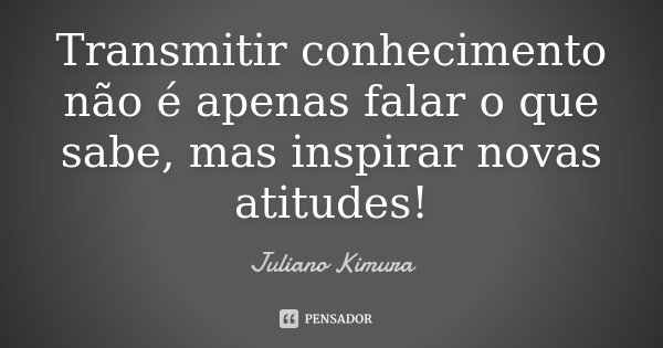 Transmitir conhecimento não é apenas falar o que sabe, mas inspirar novas atitudes!... Frase de Juliano Kimura.