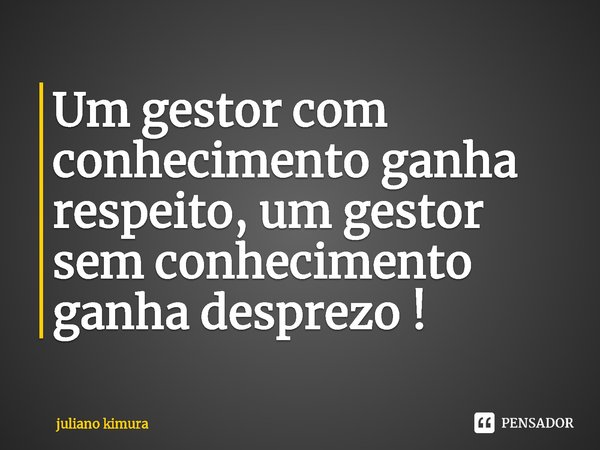 ⁠Um gestor com conhecimento ganha respeito, um gestor sem conhecimento ganha desprezo !... Frase de Juliano Kimura.