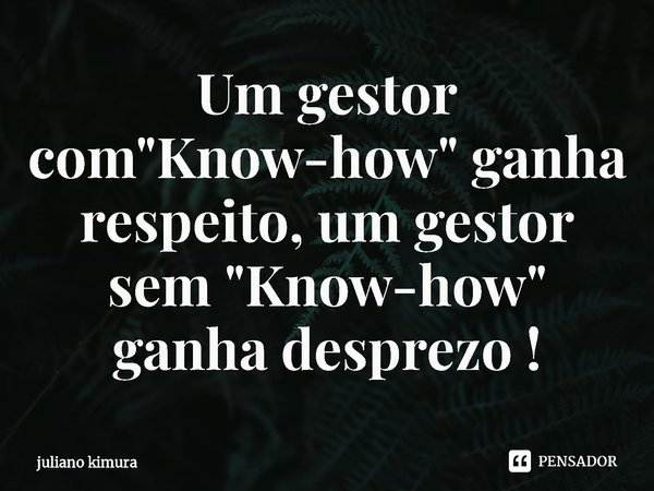 ⁠⁠Um gestor com "Know-how" ganha respeito, um gestor sem "Know-how" ganha desprezo !... Frase de Juliano Kimura.