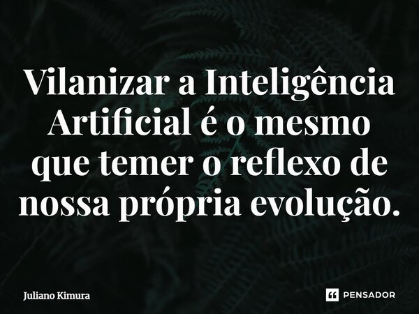 ⁠Vilanizar a Inteligência Artificial é o mesmo que temer o reflexo de nossa própria evolução.... Frase de Juliano Kimura.