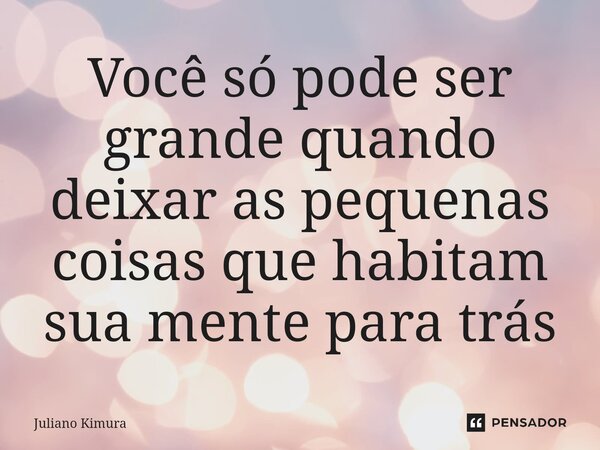 Você só pode ser grande quando deixar as pequenas coisas que habitam sua mente para trás... Frase de Juliano Kimura.