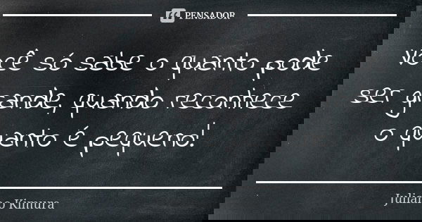 Você só sabe o quanto pode ser grande, quando reconhece o quanto é pequeno!... Frase de juliano kimura.