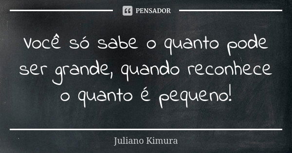 Você só sabe o quanto pode ser grande, quando reconhece o quanto é pequeno!... Frase de juliano kimura.