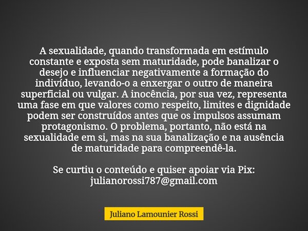 A sexualidade, quando transformada em estímulo constante e exposta sem maturidade, pode banalizar o desejo e influenciar negativamente a formação do indivíduo, ... Frase de Juliano Lamounier Rossi.