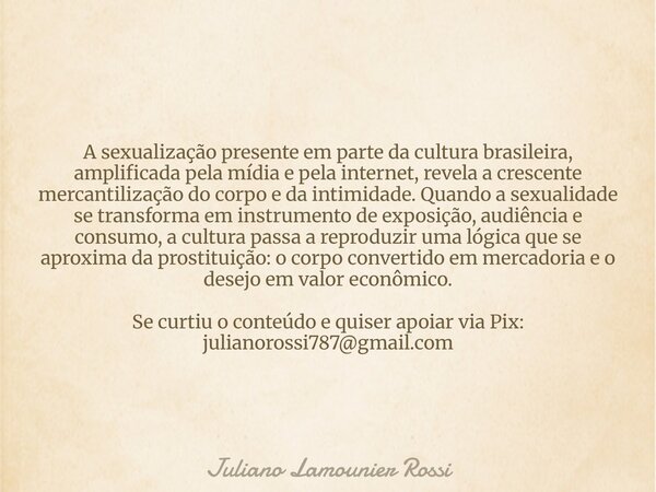 A sexualização presente em parte da cultura brasileira, amplificada pela mídia e pela internet, revela a crescente mercantilização do corpo e da intimidade. Qua... Frase de Juliano Lamounier Rossi.