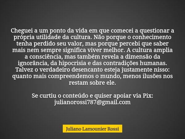 Cheguei a um ponto da vida em que comecei a questionar a própria utilidade da cultura. Não porque o conhecimento tenha perdido seu valor, mas porque percebi que... Frase de Juliano Lamounier Rossi.