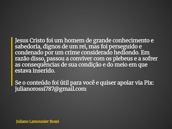Jesus Cristo foi um homem de grande conhecimento e sabedoria, dignos de um rei, mas foi perseguido e condenado por um crime considerado hediondo. Em razão disso... Frase de Juliano Lamounier Rossi.