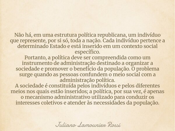 Não há, em uma estrutura política republicana, um indivíduo que represente, por si só, toda a nação. Cada indivíduo pertence a determinado Estado e está inserid... Frase de Juliano Lamounier Rossi.
