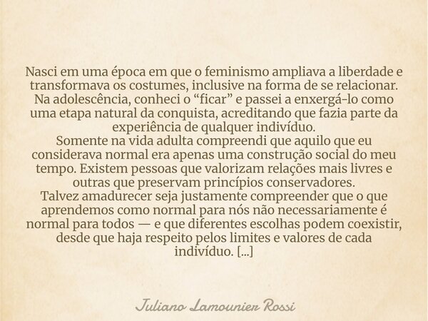 Nasci em uma época em que o feminismo ampliava a liberdade e transformava os costumes, inclusive na forma de se relacionar. Na adolescência, conheci o “ficar” e... Frase de Juliano Lamounier Rossi.