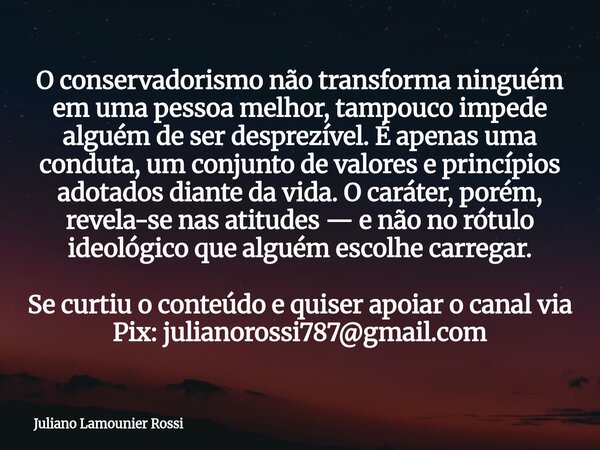O conservadorismo não transforma ninguém em uma pessoa melhor, tampouco impede alguém de ser desprezível. É apenas uma conduta, um conjunto de valores e princíp... Frase de Juliano Lamounier Rossi.