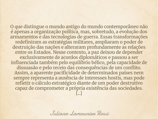 O que distingue o mundo antigo do mundo contemporâneo não é apenas a organização política, mas, sobretudo, a evolução dos armamentos e das tecnologias de guerra... Frase de Juliano Lamounier Rossi.