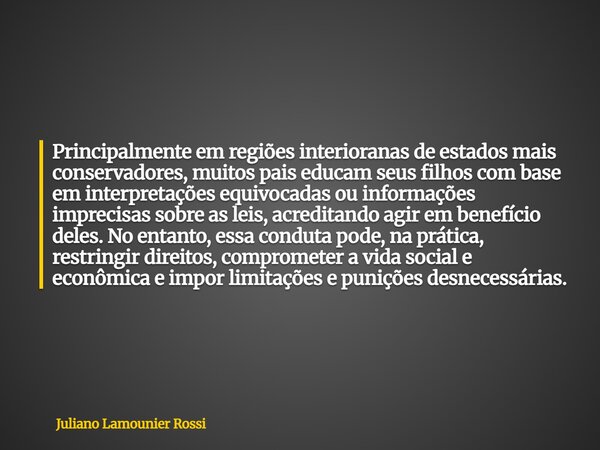 Principalmente em regiões interioranas de estados mais conservadores, muitos pais educam seus filhos com base em interpretações equivocadas ou informações impre... Frase de Juliano Lamounier Rossi.