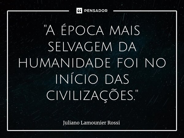⁠"A época mais selvagem da humanidade foi no início das civilizações."... Frase de Juliano Lamounier Rossi.
