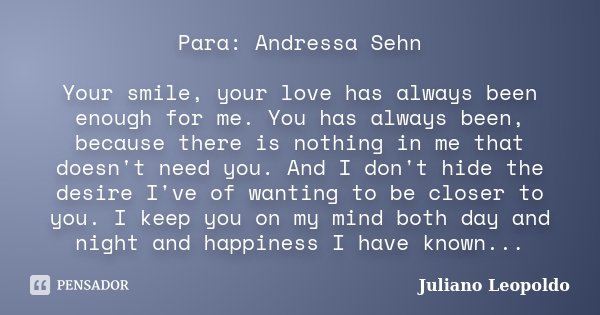 Para: Andressa Sehn Your smile, your love has always been enough for me. You has always been, because there is nothing in me that doesn't need you. And I don't ... Frase de Juliano Leopoldo.