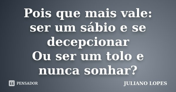 Pois que mais vale: ser um sábio e se decepcionar Ou ser um tolo e nunca sonhar?... Frase de Juliano Lopes.
