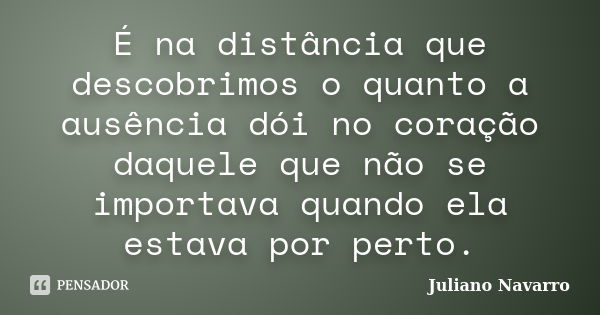 É na distância que descobrimos o quanto a ausência dói no coração daquele que não se importava quando ela estava por perto.... Frase de Juliano Navarro.