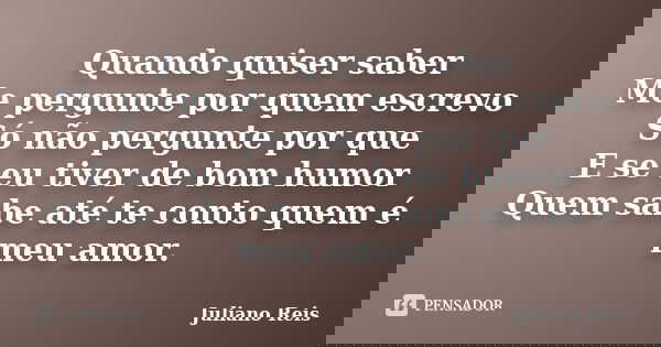 Quando quiser saber Me pergunte por quem escrevo Só não pergunte por que E se eu tiver de bom humor Quem sabe até te conto quem é meu amor.... Frase de Juliano Reis.