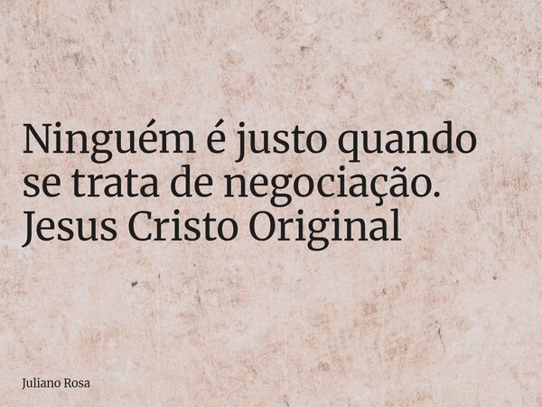 Ninguém é justo quando se trata de negociação. Jesus Cristo Original... Frase de Juliano Rosa.