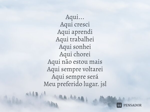 ⁠Aqui...
Aqui cresci
Aqui aprendi
Aqui trabalhei
Aqui sonhei
Aqui chorei
Aqui não estou mais
Aqui sempre voltarei
Aqui sempre será
Meu preferido lugar. jsl... Frase de Juliano Sousa Lima.