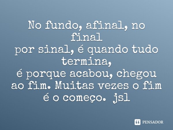 No fundo, afinal, no final
por sinal, é quando tudo termina,
é porque acabou, chegou ao fim. Muitas vezes o fim é o começo. jsl... Frase de Juliano Sousa Lima.