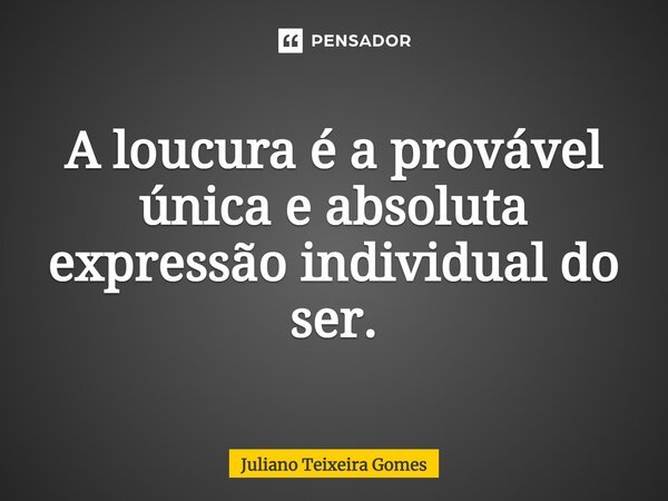 A loucura é a provável única e absoluta expressão individual do ser.... Frase de Juliano Teixeira Gomes.
