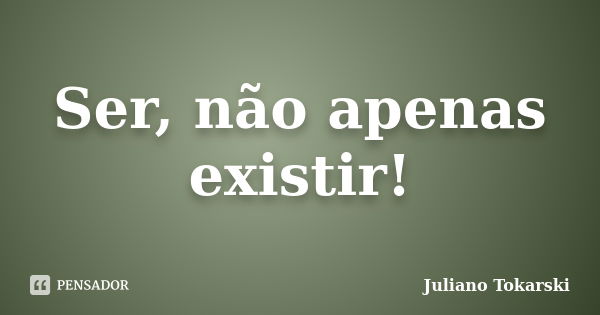 Ser, não apenas existir!... Frase de Juliano Tokarski.