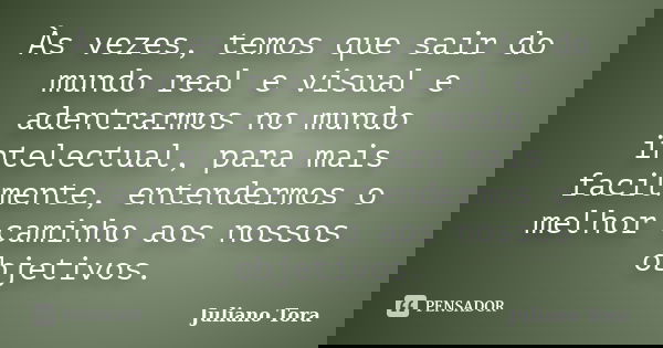 Às vezes, temos que sair do mundo real e visual e adentrarmos no mundo intelectual, para mais facilmente, entendermos o melhor caminho aos nossos objetivos.... Frase de Juliano Tora.