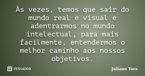 Às vezes, temos que sair do mundo real e visual e adentrarmos no mundo intelectual, para mais facilmente, entendermos o melhor caminho aos nossos objetivos.... Frase de Juliano Tora.