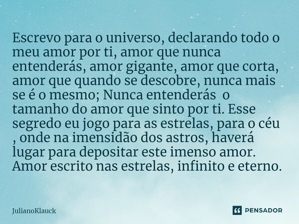 ⁠Escrevo para o universo, declarando todo o meu amor por ti, amor que nunca entenderás, amor gigante, amor que corta, amor que quando se descobre, nunca mais se... Frase de JulianoKlauck.