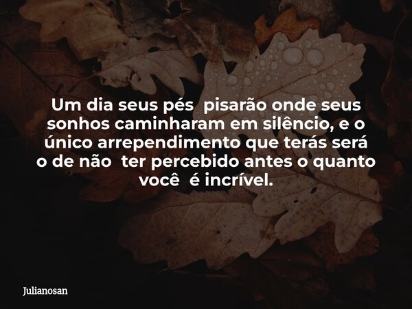 Um dia seus pés pisarão onde seus sonhos caminharam em silêncio, e o único arrependimento que terás será o de não ter percebido antes o quanto você é incrível.... Frase de julianosan.