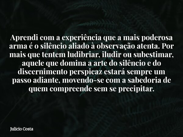 Aprendi com a experiência que a mais poderosa arma é o silêncio aliado à observação atenta. Por mais que tentem ludibriar, iludir ou subestimar, aquele que domi... Frase de Julicio Costa.