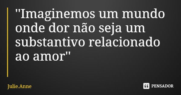 ''Imaginemos um mundo onde dor não seja um substantivo relacionado ao amor''... Frase de Julie.Anne.