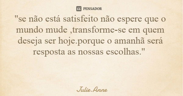 ''se não está satisfeito não espere que o mundo mude ,transforme-se em quem deseja ser hoje.porque o amanhã será resposta as nossas escolhas.''... Frase de Julie.Anne.