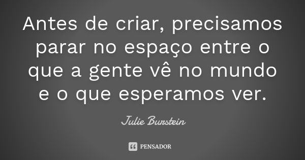 Antes de criar, precisamos parar no espaço entre o que a gente vê no mundo e o que esperamos ver.... Frase de Julie Burstein.