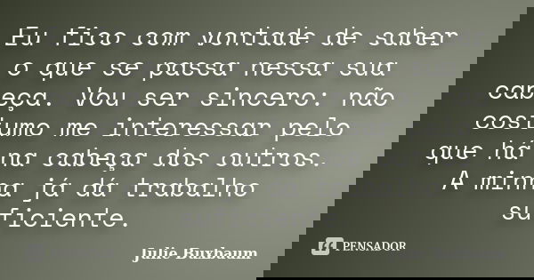 Eu fico com vontade de saber o que se passa nessa sua cabeça. Vou ser sincero: não costumo me interessar pelo que há na cabeça dos outros. A minha já dá trabalh... Frase de Julie Buxbaum.