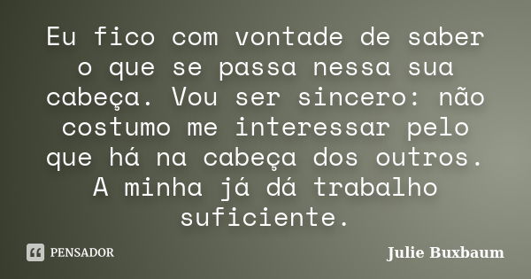 Eu fico com vontade de saber o que se passa nessa sua cabeça. Vou ser sincero: não costumo me interessar pelo que há na cabeça dos outros. A minha já dá trabalh... Frase de Julie Buxbaum.