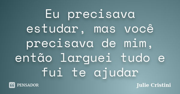 Eu precisava estudar, mas você precisava de mim, então larguei tudo e fui te ajudar... Frase de Julie Cristini.