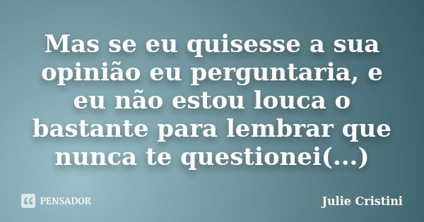 Mas se eu quisesse a sua opinião eu perguntaria, e eu não estou louca o bastante para lembrar que nunca te questionei(...)... Frase de Julie Cristini.