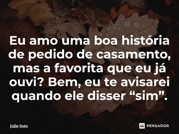 ⁠Eu amo uma boa história de pedido de casamento, mas a favorita que eu já ouvi? Bem, eu te avisarei quando ele disser “sim”.... Frase de Julie Soto.