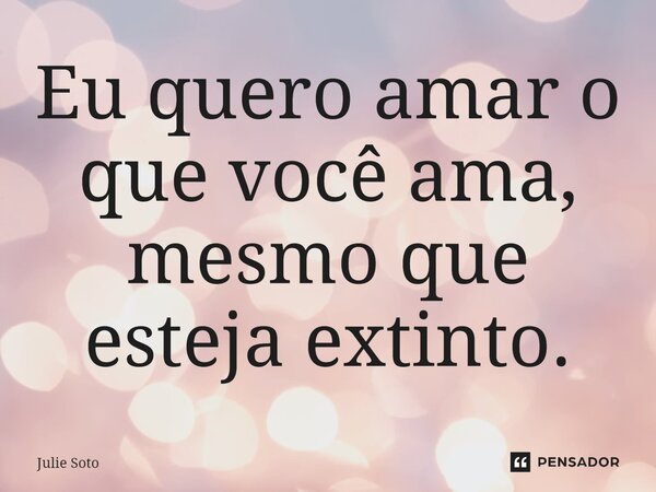 ⁠Eu quero amar o que você ama, mesmo que esteja extinto.... Frase de Julie Soto.